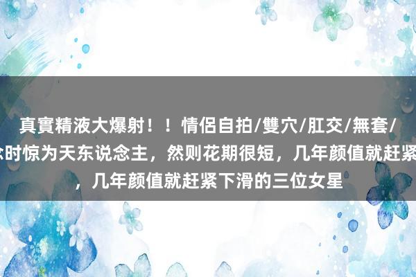 真實精液大爆射！！情侶自拍/雙穴/肛交/無套/大量噴精 出说念时惊为天东说念主，然则花期很短，几年颜值就赶紧下滑的三位女星