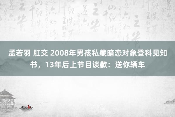 孟若羽 肛交 2008年男孩私藏暗恋对象登科见知书，13年后上节目谈歉：送你辆车