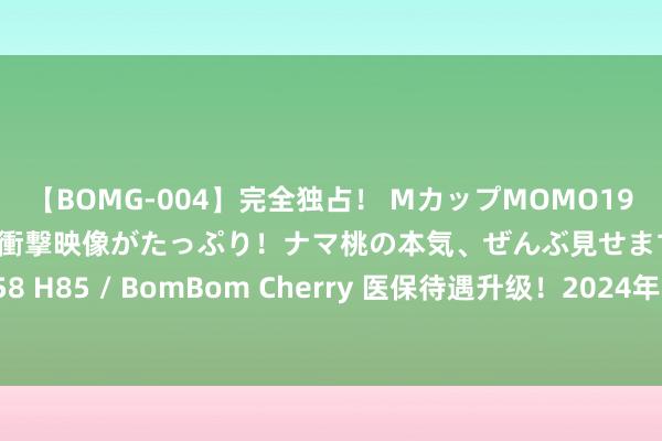 【BOMG-004】完全独占！ MカップMOMO19才！ デビュー作を超える衝撃映像がたっぷり！ナマ桃の本気、ぜんぶ見せます！ B106（M65） W58 H85 / BomBom Cherry 医保待遇升级！2024年8月顺利，这些医保新福利，您将受其影响吗