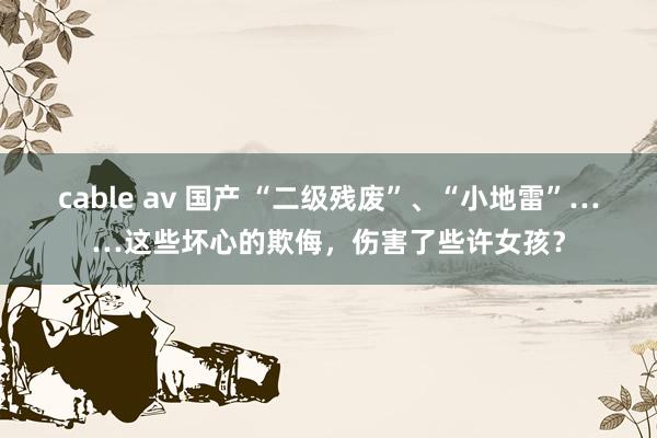 cable av 国产 “二级残废”、“小地雷”……这些坏心的欺侮，伤害了些许女孩？