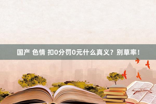 国产 色情 扣0分罚0元什么真义？别草率！