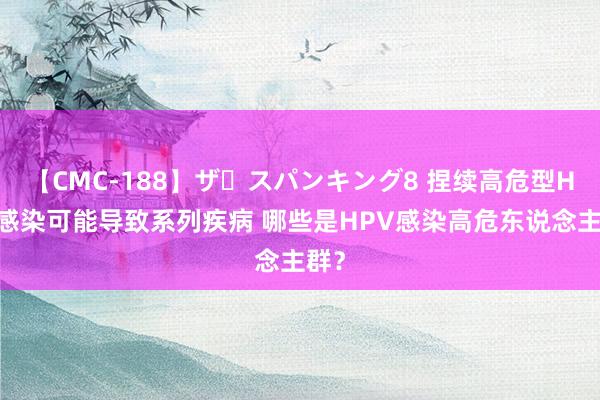 【CMC-188】ザ・スパンキング8 捏续高危型HPV感染可能导致系列疾病 哪些是HPV感染高危东说念主群？