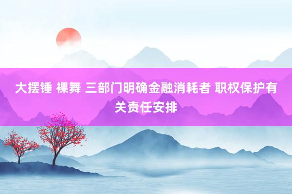 大摆锤 裸舞 三部门明确金融消耗者 职权保护有关责任安排