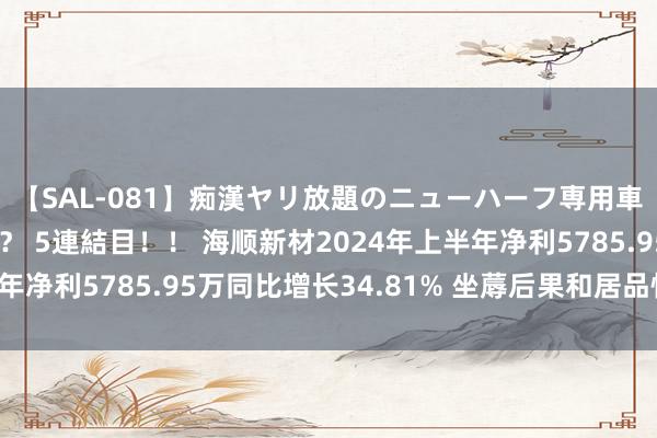 【SAL-081】痴漢ヤリ放題のニューハーフ専用車は本当にあるのか！？ 5連結目！！ 海顺新材2024年上半年净利5785.95万同比增长34.81% 坐蓐后果和居品性量进步