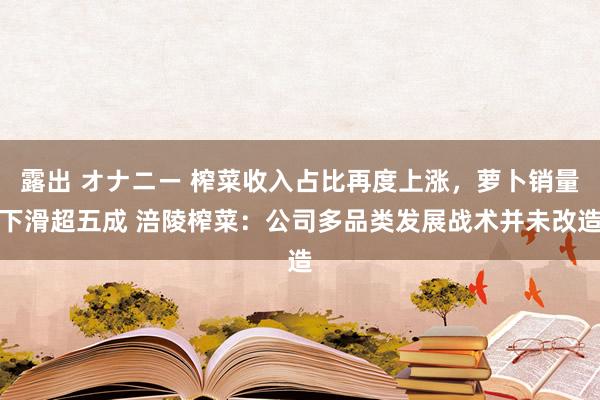 露出 オナニー 榨菜收入占比再度上涨，萝卜销量下滑超五成 涪陵榨菜：公司多品类发展战术并未改造