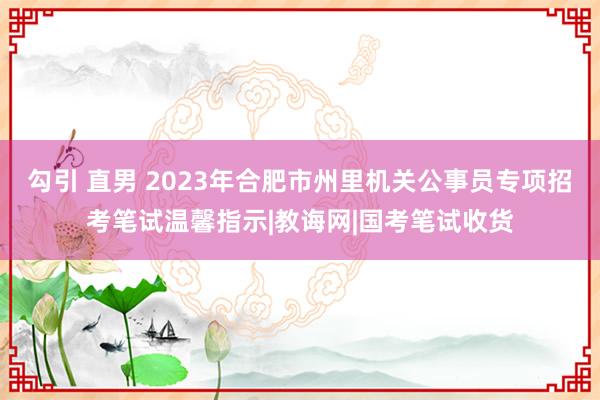 勾引 直男 2023年合肥市州里机关公事员专项招考笔试温馨指示|教诲网|国考笔试收货