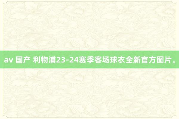 av 国产 利物浦23-24赛季客场球衣全新官方图片。