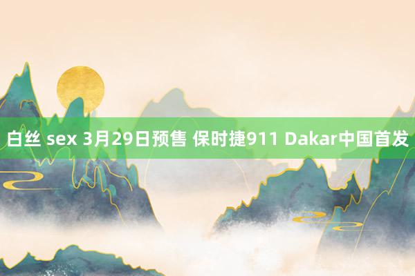 白丝 sex 3月29日预售 保时捷911 Dakar中国首发