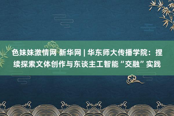 色妹妹激情网 新华网 | 华东师大传播学院：捏续探索文体创作与东谈主工智能“交融”实践