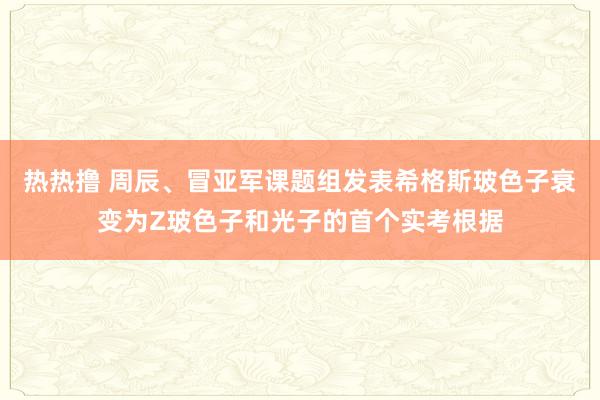 热热撸 周辰、冒亚军课题组发表希格斯玻色子衰变为Z玻色子和光子的首个实考根据