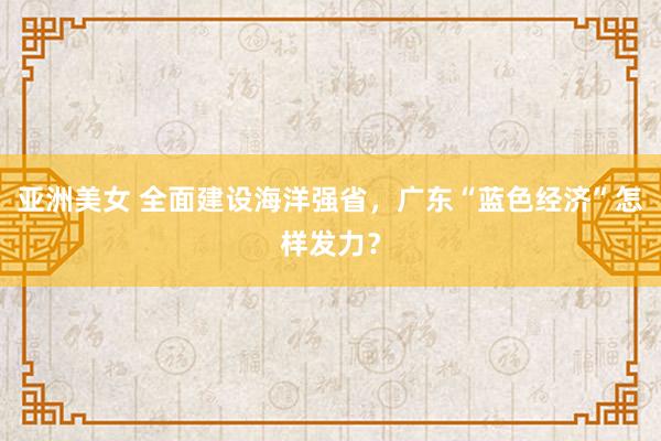 亚洲美女 全面建设海洋强省，广东“蓝色经济”怎样发力？