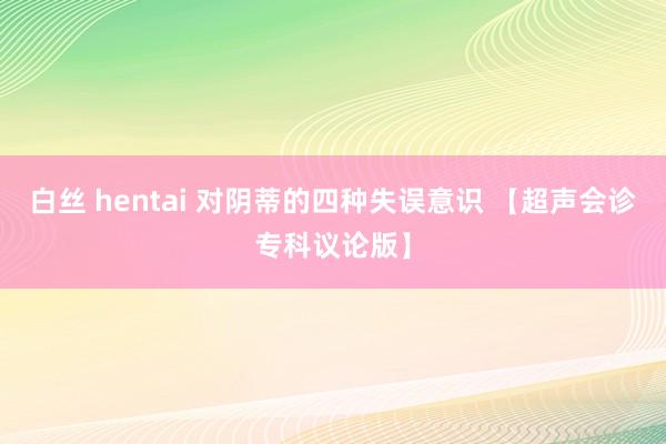 白丝 hentai 对阴蒂的四种失误意识 【超声会诊专科议论版】