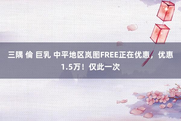 三隅 倫 巨乳 中平地区岚图FREE正在优惠，优惠1.5万！仅此一次