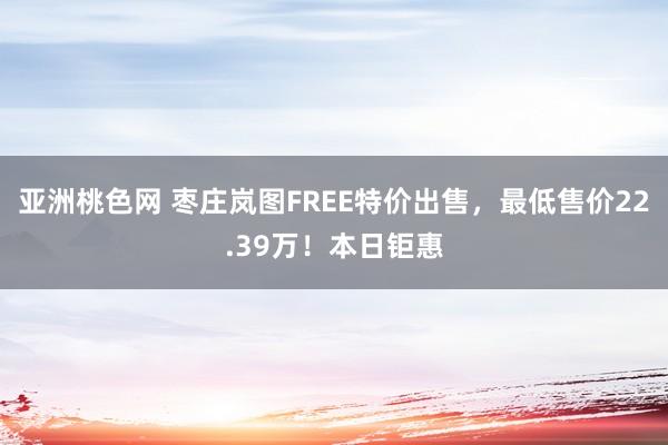 亚洲桃色网 枣庄岚图FREE特价出售，最低售价22.39万！本日钜惠