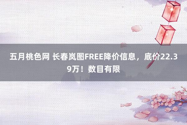 五月桃色网 长春岚图FREE降价信息，底价22.39万！数目有限