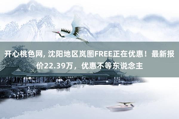 开心桃色网， 沈阳地区岚图FREE正在优惠！最新报价22.39万，优惠不等东说念主