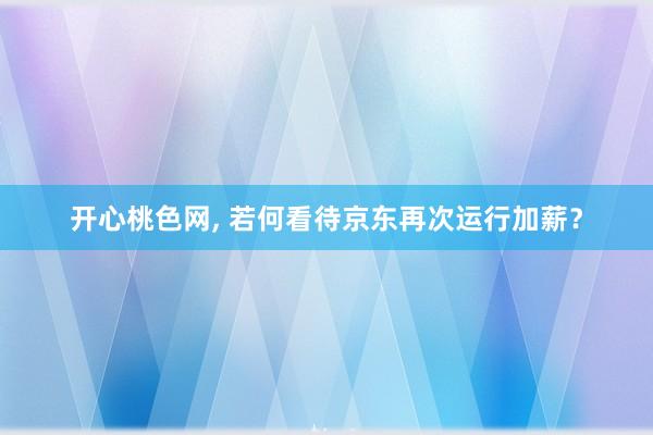 开心桃色网， 若何看待京东再次运行加薪？