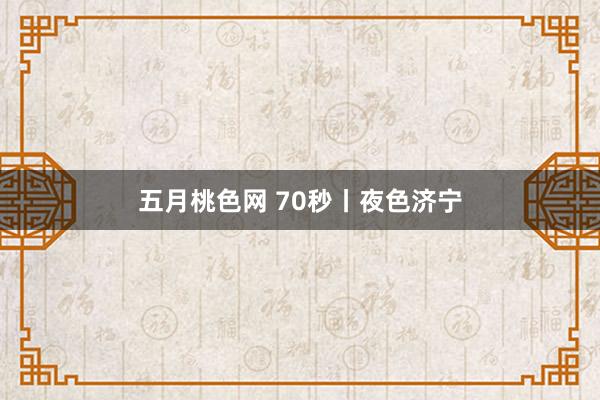 五月桃色网 70秒丨夜色济宁