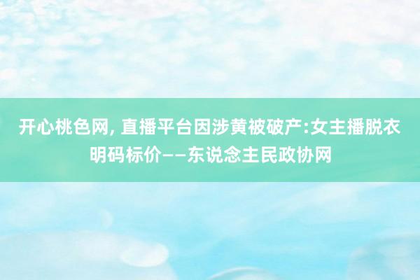 开心桃色网， 直播平台因涉黄被破产:女主播脱衣明码标价——东说念主民政协网