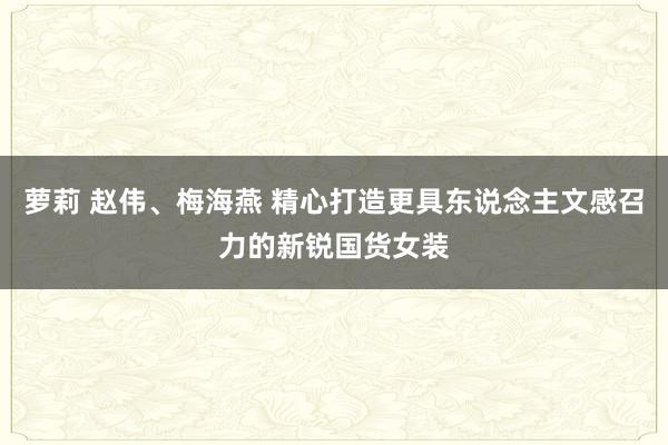 萝莉 赵伟、梅海燕 精心打造更具东说念主文感召力的新锐国货女装