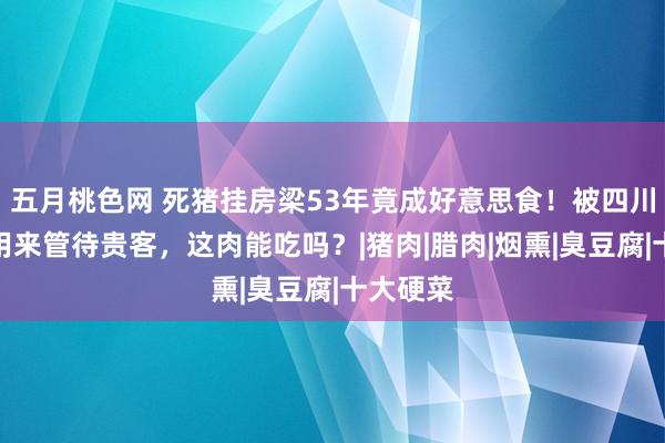 五月桃色网 死猪挂房梁53年竟成好意思食！被四川东谈主用来管待贵客，这肉能吃吗？|猪肉|腊肉|烟熏|臭豆腐|十大硬菜