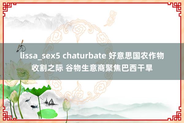 lissa_sex5 chaturbate 好意思国农作物收割之际 谷物生意商聚焦巴西干旱