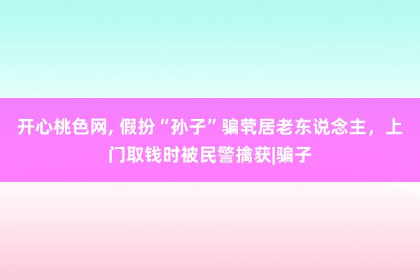 开心桃色网， 假扮“孙子”骗茕居老东说念主，上门取钱时被民警擒获|骗子