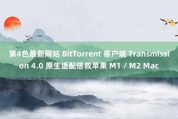 第4色最新网站 BitTorrent 客户端 Transmission 4.0 原生适配搭救苹果 M1 / M2 Mac