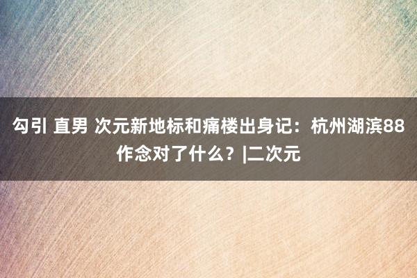 勾引 直男 次元新地标和痛楼出身记：杭州湖滨88作念对了什么？|二次元