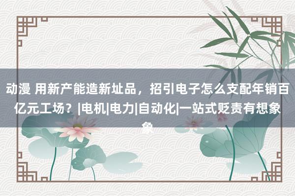 动漫 用新产能造新址品，招引电子怎么支配年销百亿元工场？|电机|电力|自动化|一站式贬责有想象