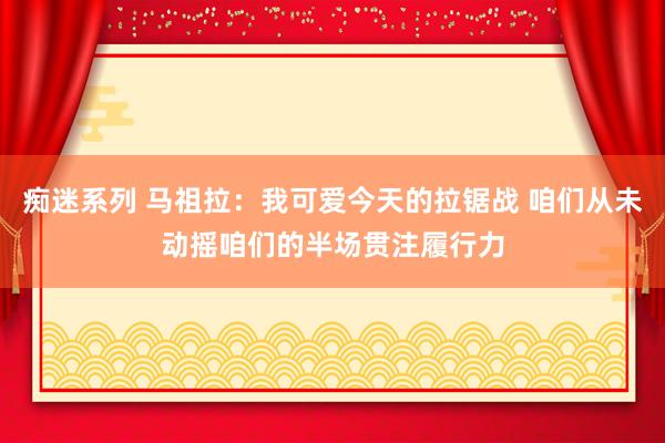 痴迷系列 马祖拉：我可爱今天的拉锯战 咱们从未动摇咱们的半场贯注履行力