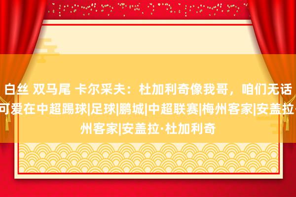 白丝 双马尾 卡尔采夫：杜加利奇像我哥，咱们无话不谈；我可爱在中超踢球|足球|鹏城|中超联赛|梅州客家|安盖拉·杜加利奇