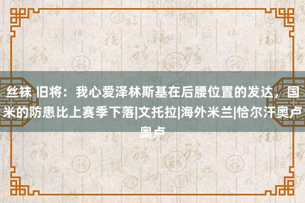 丝袜 旧将：我心爱泽林斯基在后腰位置的发达，国米的防患比上赛季下落|文托拉|海外米兰|恰尔汗奥卢