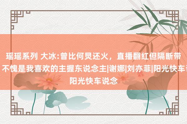 瑶瑶系列 大冰:曾比何炅还火，直播翻红但隔断带货，不愧是我喜欢的主握东说念主|谢娜|刘亦菲|阳光快车说念